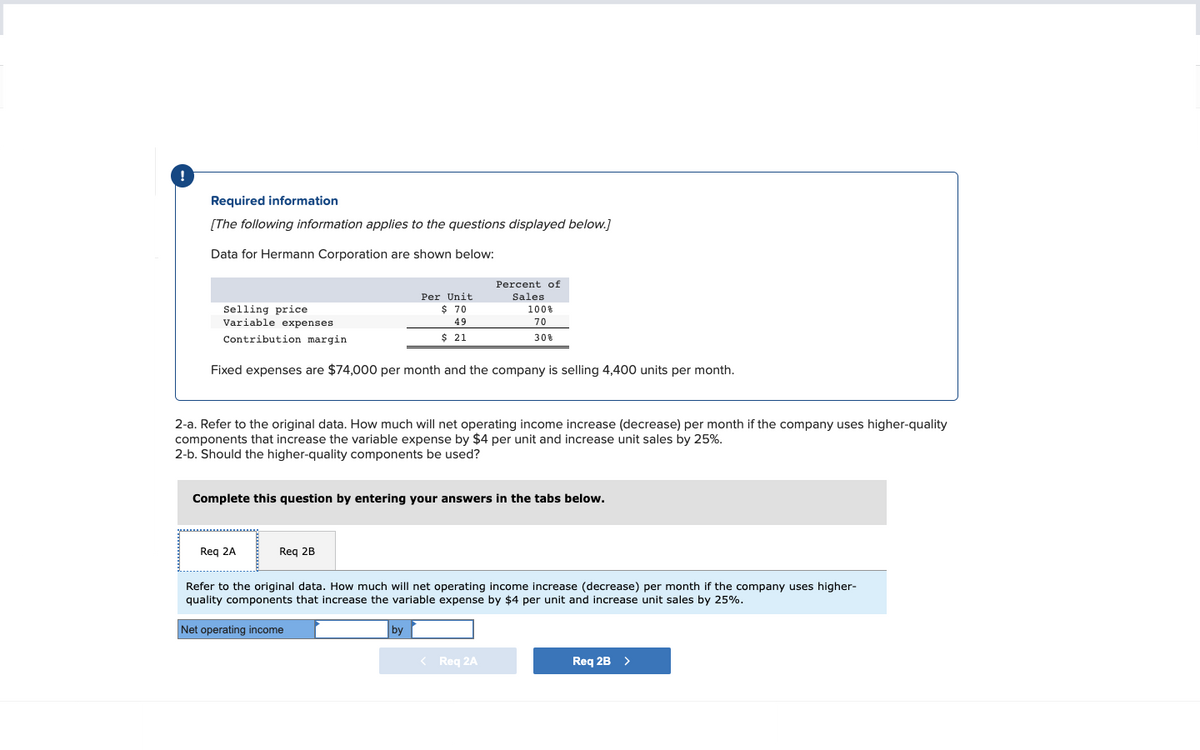 Required information
[The following information applies to the questions displayed below.]
Data for Hermann Corporation are shown below:
Selling price
Variable expenses
Contribution margin
Per Unit
$ 70
49
$ 21
Fixed expenses are $74,000 per month and the company is selling 4,400 units per month.
Req 2A
2-a. Refer to the original data. How much will net operating income increase (decrease) per month if the company uses higher-quality
components that increase the variable expense by $4 per unit and increase unit sales by 25%.
2-b. Should the higher-quality components be used?
Req 2B
Percent of
Sales
Complete this question by entering your answers in the tabs below.
100%
70
30%
by
Refer to the original data. How much will net operating income increase (decrease) per month if the company uses higher-
quality components that increase the variable expense by $4 per unit and increase unit sales by 25%.
Net operating income
< Req 2A
Req 2B >