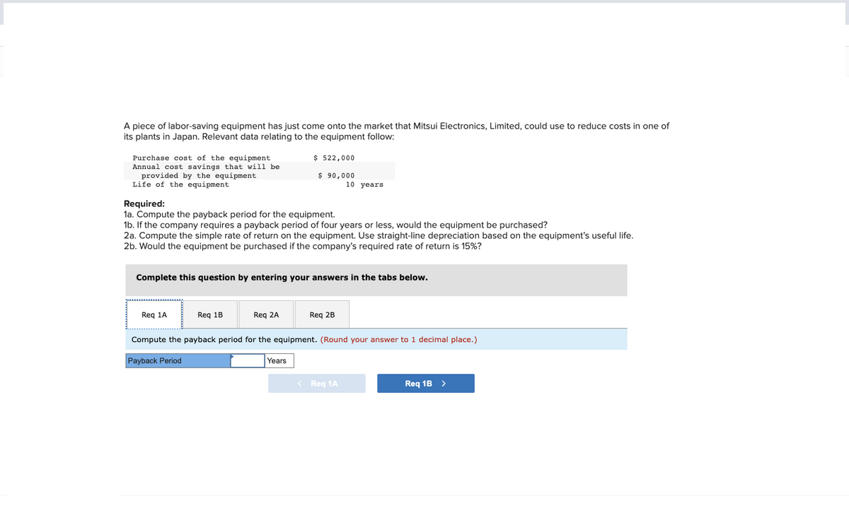 A piece of labor-saving equipment has just come onto the market that Mitsui Electronics, Limited, could use to reduce costs in one of
its plants in Japan. Relevant data relating to the equipment follow:
Purchase cost of the equipment.
Annual cost savings that will be
provided by the equipment
Life of the equipment
Required:
1a. Compute the payback period for the equipment.
1b. If the company requires a payback period of four years or less, would the equipment be purchased?
2a. Compute the simple rate of return on the equipment. Use straight-line depreciation based on the equipment's useful life.
2b. Would the equipment be purchased if the company's required rate of return is 15%?
Req 1A
Complete this question by entering your answers in the tabs below.
Req 1B
$ 522,000
$90,000
Req 2A
Years
10 years
Req 2B
Compute the payback period for the equipment. (Round your answer to 1 decimal place.)
Payback Period
< Req 1A
Req 1B >
