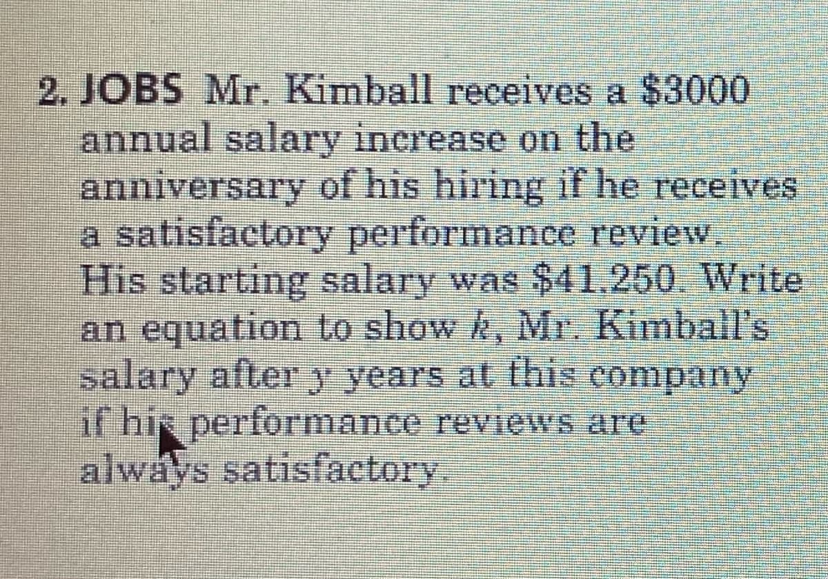 2. JOBS Mr. Kimball receives a $3000
annual salary inerease on the
anniversary of his hiring if he receives
a satisfactory performance review.
His starting salary was $41.250. Write
an equation to show k, Mr. Kinball's
salary after y years at this company
if hie performance reviews are
always satisfactory.
