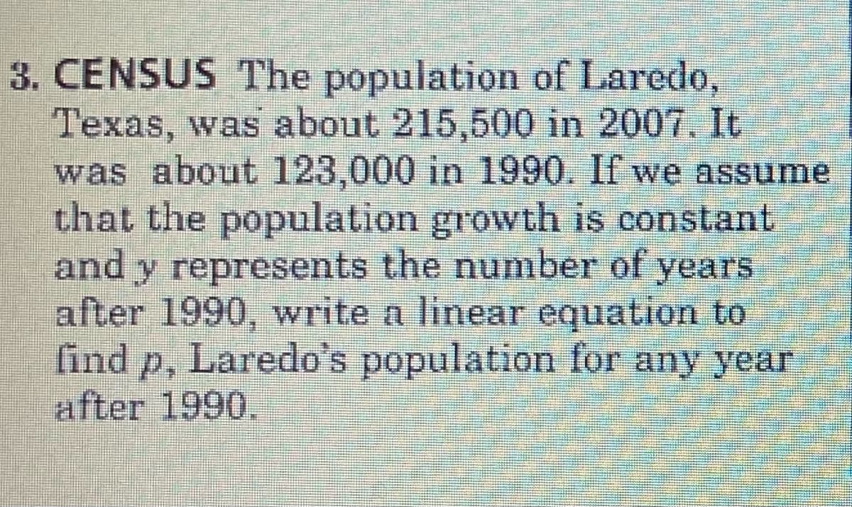 3. CENSUS The population of Laredo,
Texas, was about 215,500 in 2007. It
was about 123,000 in 1990. If we assume
that the population growth is constant
and y represents the number of years
after 1990, write a linear equation to
find p, Laredo's population for any year
P.
after 1990,
