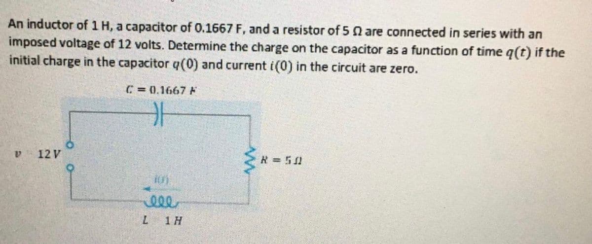 An inductor of 1 H, a capacitor of 0.1667 F, and a resistor of 5 n are connected in series with an
imposed voltage of 12 volts. Determine the charge on the capacitor as a function of time q(t) if the
initial charge in the capacitor q(0) and current i(0) in the circuit are zero.
C= 0.1667F
a.
12 V
R=510
ell
7.
1 H
