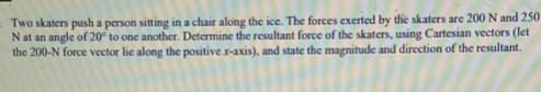 Two skaters push a person sitting in a chair along the ice. The forces exerted by the skaters are 200 N and 250
Nat an angle of 20° to one another. Determine the resultant force of the skaters, using Cartesian vectors (let
the 200-N force vector lie along the positive r-axis), and state the magnitude and direction of the resultant.
