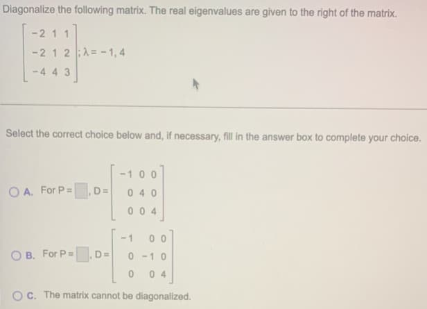 Diagonalize the following matrix. The real eigenvalues are given to the right of the matrix.
-21 1
-2 12A= -1,4
-443
Select the correct choice below and, if necessary, fill in the answer box to complete your choice.
00
OA. For P=
,D=
040
004
-1 00
OB. For P=
D=
0-10
0 04
OC. The matrix cannot be diagonalized.