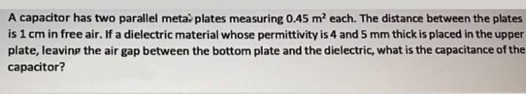 A capacitor has two parallel metal plates measuring 0.45 m² each. The distance between the plates
is 1 cm in free air. If a dielectric material whose permittivity is 4 and 5 mm thick is placed in the upper
plate, leaving the air gap between the bottom plate and the dielectric, what is the capacitance of the
capacitor?