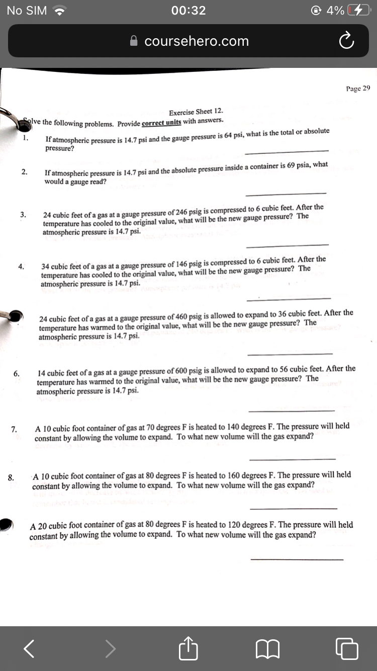 No SIM
00:32
coursehero.com
Exercise Sheet 12.
olve the following problems. Provide correct units with answers.
1.
If atmospheric pressure is 14.7 psi and the gauge pressure is 64 psi, what is the total or absolute
pressure?
2.
If atmospheric pressure is 14.7 psi and the absolute pressure inside a container is 69 psia, what
would a gauge read?
3.
24 cubic feet of a gas at a gauge pressure of 246 psig is compressed to 6 cubic feet. After the
temperature has cooled to the original value, what will be the new gauge pressure? The
atmospheric pressure is 14.7 psi.
4.
34 cubic feet of a gas at a gauge pressure of 146 psig is compressed to 6 cubic feet. After the
temperature has cooled to the original value, what will be the new gauge pressure? The
atmospheric pressure is 14.7 psi.
24 cubic feet of a gas at a gauge pressure of 460 psig is allowed to expand to 36 cubic feet. After the
temperature has warmed to the original value, what will be the new gauge pressure? The
atmospheric pressure is 14.7 psi.
6.
14 cubic feet of a gas at a gauge pressure of 600 psig is allowed to expand to 56 cubic feet. After the
temperature has warmed to the original value, what will be the new gauge pressure? The
atmospheric pressure is 14.7 psi.
7.
A 10 cubic foot container of gas at 70 degrees F is heated to 140 degrees F. The pressure will held
constant by allowing the volume to expand. To what new volume will the gas expand?
8.
A 10 cubic foot container of gas at 80 degrees F is heated to 160 degrees F. The pressure will held
constant by allowing the volume to expand. To what new volume will the gas expand?
A 20 cubic foot container of gas at 80 degrees F is heated to 120 degrees F. The pressure will held
constant by allowing the volume to expand. To what new volume will the gas expand?
<
@ 4%
Ć
Page 29