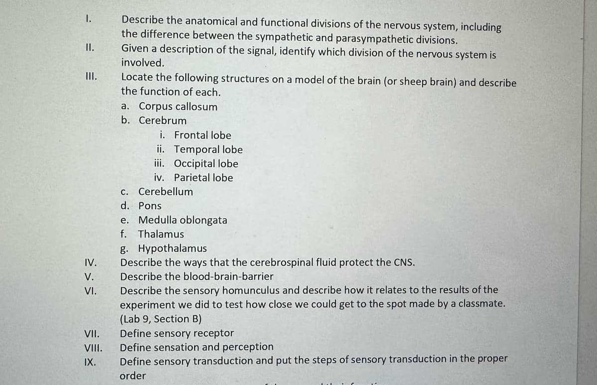 I.
II.
III.
>>>
IV.
V.
VI.
VII.
Describe the anatomical and functional divisions of the nervous system, including
the difference between the sympathetic and parasympathetic divisions.
Given a description of the signal, identify which division of the nervous system is
involved.
Locate the following structures on a model of the brain (or sheep brain) and describe
the function of each.
a. Corpus callosum
b. Cerebrum
i. Frontal lobe
ii. Temporal lobe
iii. Occipital lobe
iv. Parietal lobe
c. Cerebellum
d. Pons
e. Medulla oblongata
f. Thalamus
g. Hypothalamus
Describe the ways that the cerebrospinal fluid protect the CNS.
Describe the blood-brain-barrier
Describe the sensory homunculus and describe how it relates to the results of the
experiment we did to test how close we could get to the spot made by a classmate.
(Lab 9, Section B)
Define sensory receptor
VIII. Define sensation and perception
IX.
Define sensory transduction and put the steps of sensory transduction in the proper
order