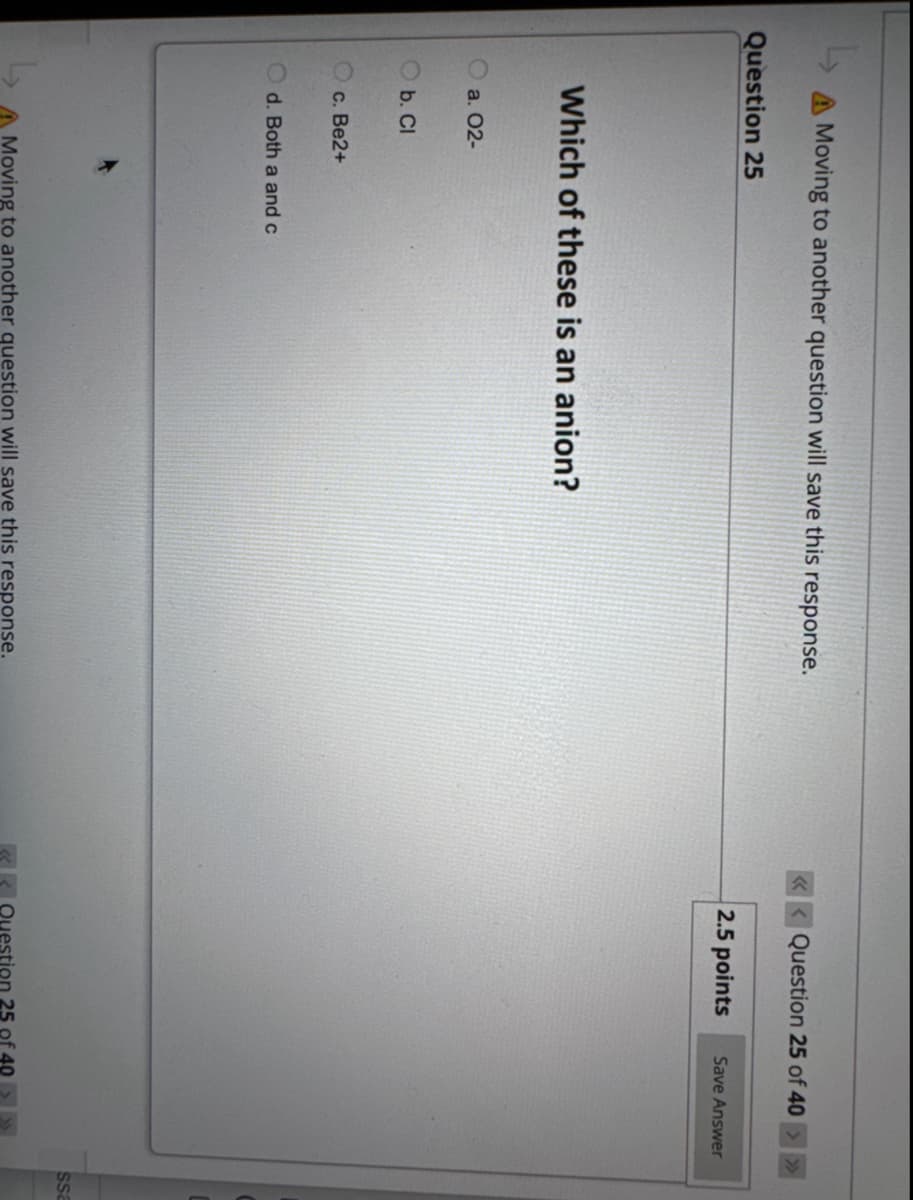 A Moving to another question will save this response.
Question 25
Which of these is an anion?
a. 02-
b. Cl
c. Be2+
Od. Both a and c
A Moving to another question will save this response.
<<<Question 25 of 40 > >>
2.5 points
Save Answer
Question 25 of 40
ssa