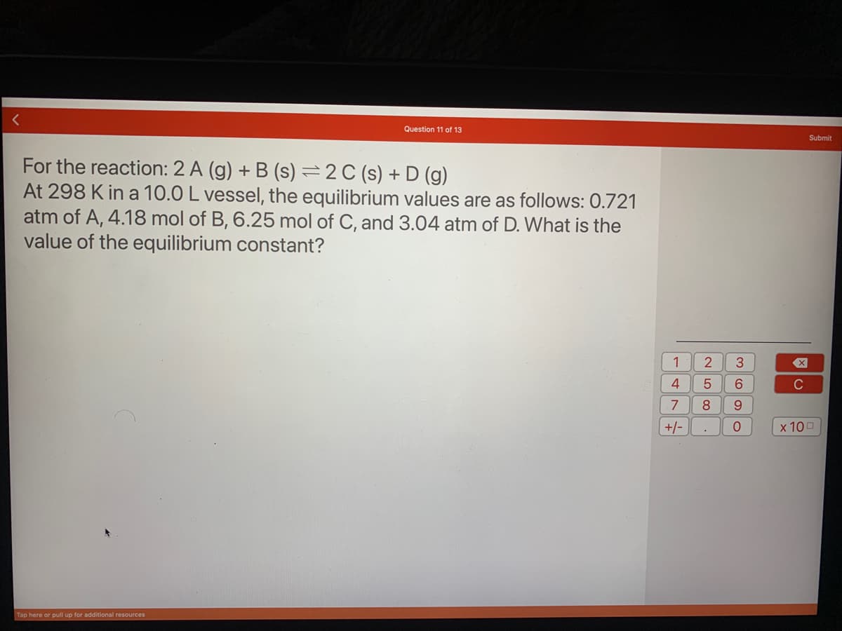 Question 11 of 13
For the reaction: 2 A (g) + B (s) = 2 C (s) + D (g)
At 298 K in a 10.0 L vessel, the equilibrium values are as follows: 0.721
atm of A, 4.18 mol of B, 6.25 mol of C, and 3.04 atm of D. What is the
value of the equilibrium constant?
Tap here or pull up for additional resources
1
4
7
+/-
2
5
8
3
6
9
0
X
C
Submit
x 100