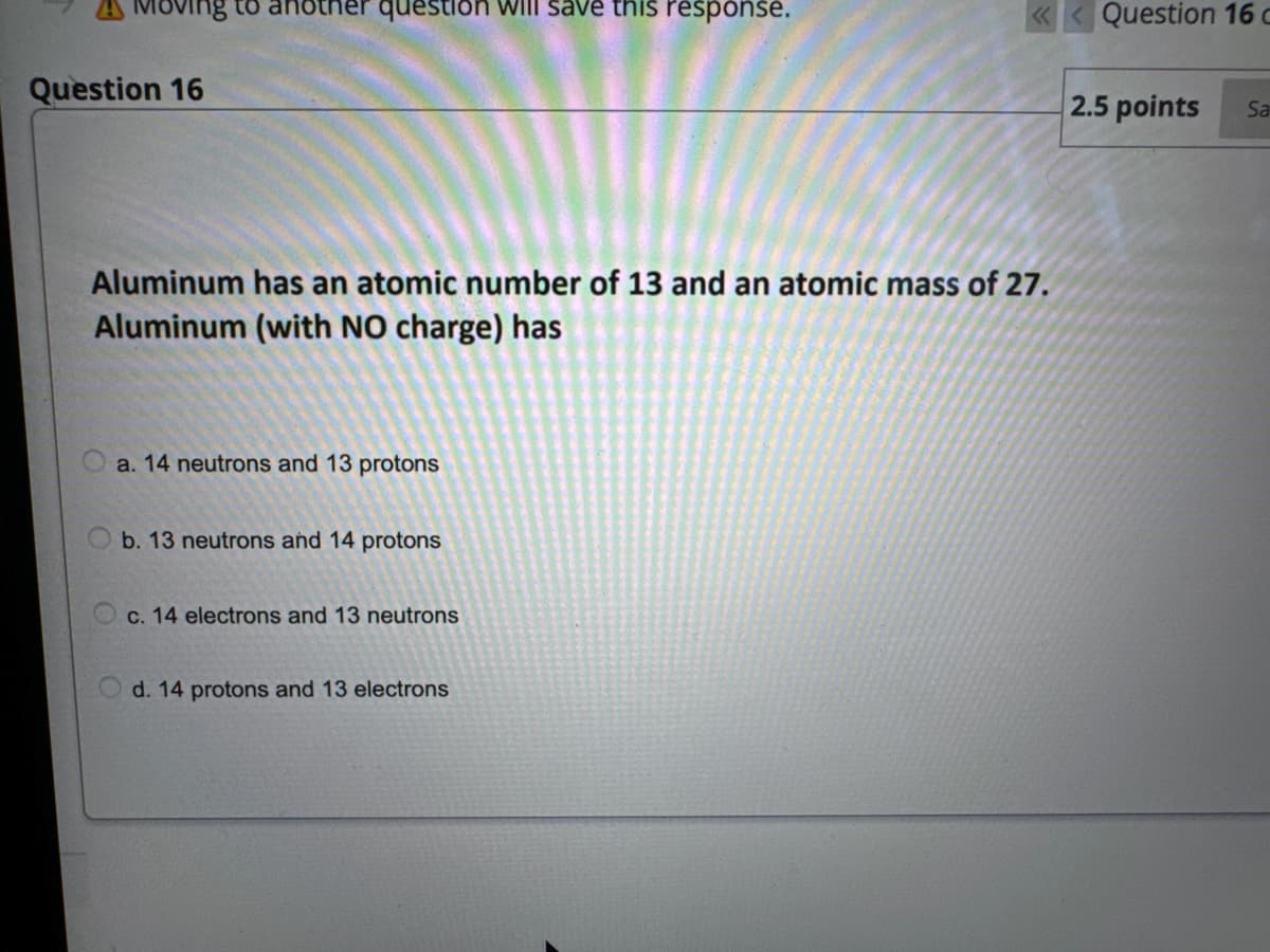 Moving to ar ther question will save this response.
Question 16
Aluminum has an atomic number of 13 and an atomic mass of 27.
Aluminum (with NO charge) has
a. 14 neutrons and 13 protons
b. 13 neutrons and 14 protons
c. 14 electrons and 13 neutrons
Od. 14 protons and 13 electrons
Question 16 c
2.5 points Sa