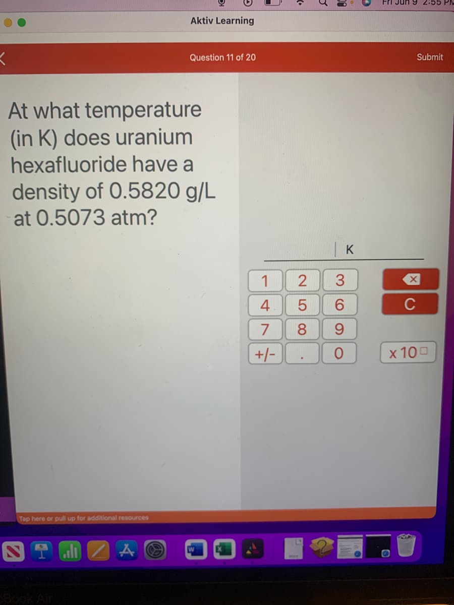 K
Tap here or pull up for additional resources
Aktiv Learning
At what temperature
(in K) does uranium
hexafluoride have a
density of 0.5820 g/L
at 0.5073 atm?
NT all A
Question 11 of 20
1
4
7
+/-
2
LO
3
.
5
6
8 9
(O)
O
K
Fri Jun 9 2.55
Submit
X
C
x 100