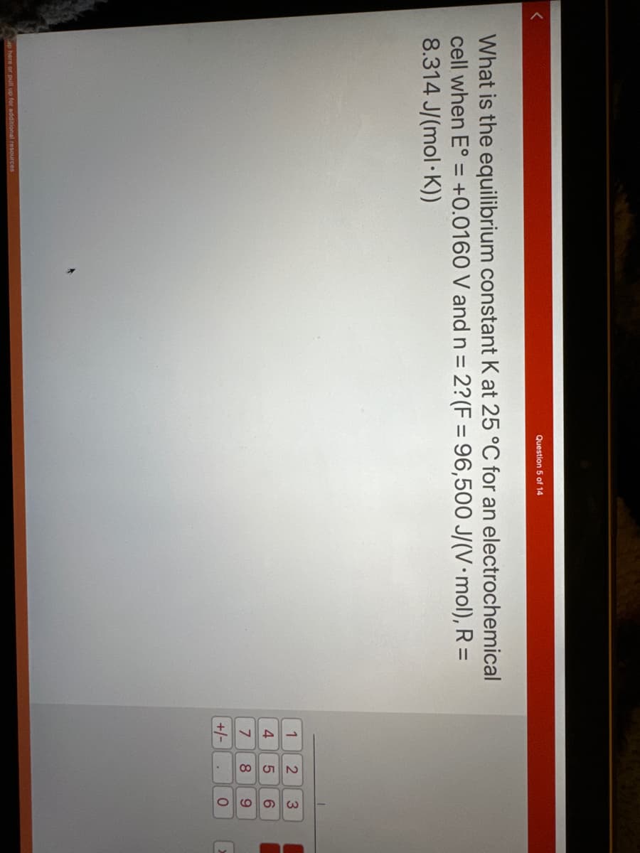 Question 5 of 14
What is the equilibrium constant K at 25 °C for an electrochemical
cell when E° = +0.0160 V and n = 2? (F= 96,500 J/(V.mol), R =
8.314 J/(mol K))
ap here or pull up for additional resources
1
4
7
+4
+/-
258
.
3
69
0
2