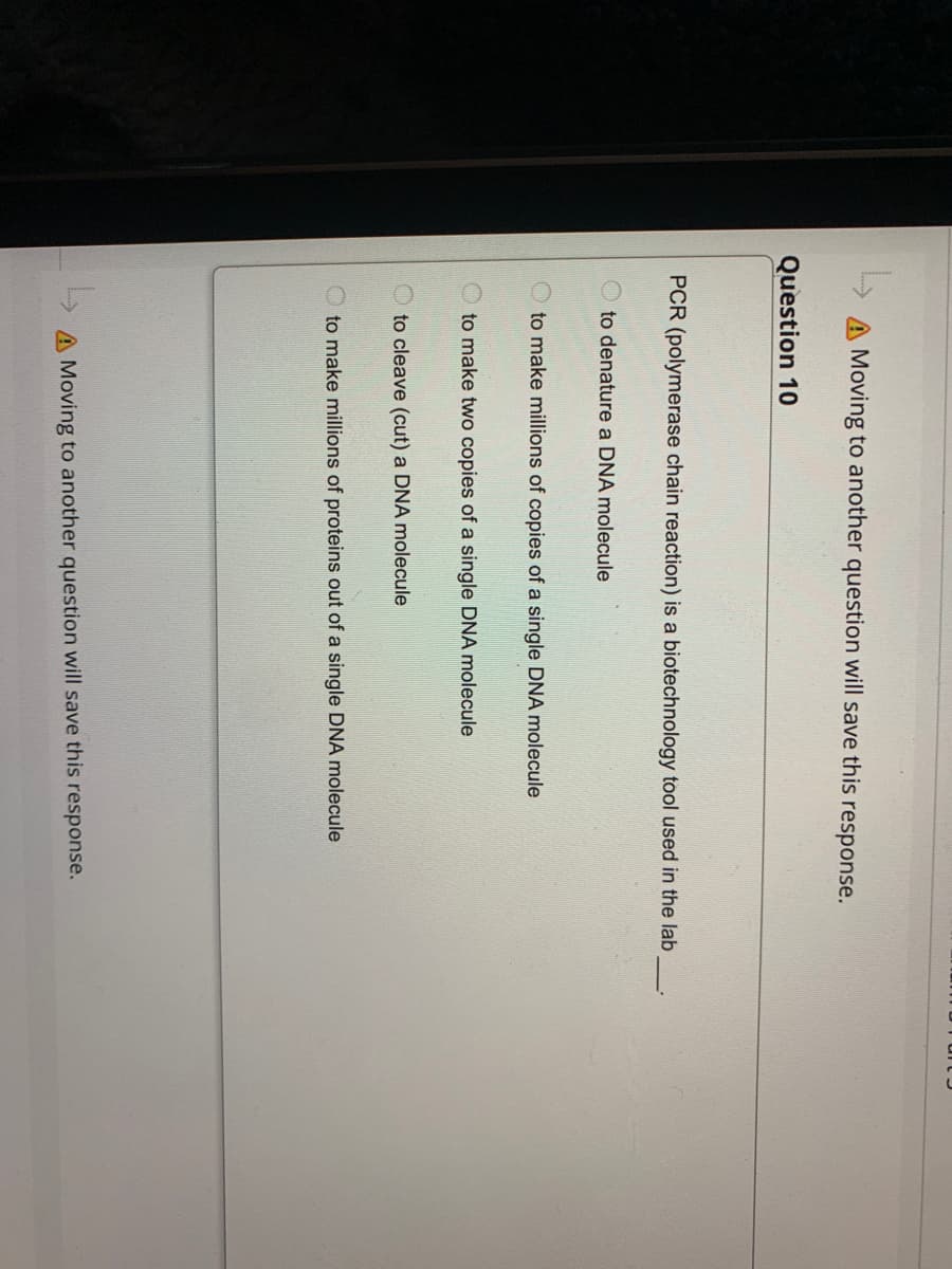L
Moving to another question will save this response.
Question 10
PCR (polymerase chain reaction) is a biotechnology tool used in the lab
to denature a DNA molecule
to make millions of copies of a single DNA molecule
to make two copies of a single DNA molecule
to cleave (cut) a DNA molecule
to make millions of proteins out of a single DNA molecule
A Moving to another question will save this response.