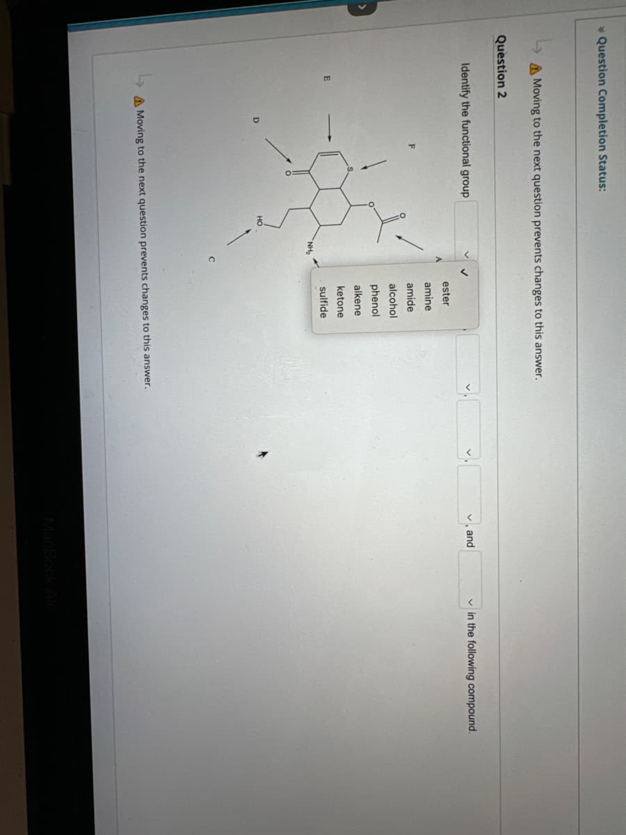 * Question Completion Status:
A Moving to the next question prevents changes to this answer.
Question 2
Identify the functional group
HO
NH₂
ester
amine
amide
alcohol
phenol
alkene
ketone
sulfide
A Moving to the next question prevents changes to this answer.
✓, and
in the following compound.