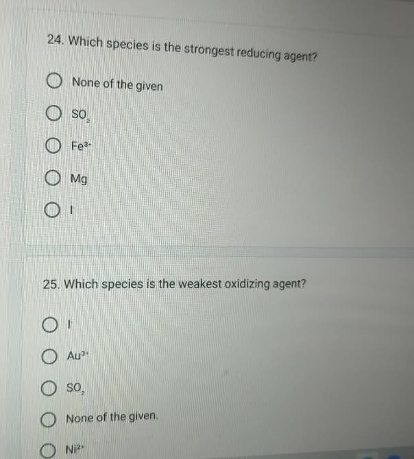 24. Which species is the strongest reducing agent?
None of the given
O
SO
Fe³
Mg
25. Which species is the weakest oxidizing agent?
Au³+
OS⁰₂
None of the given.
Ni²+