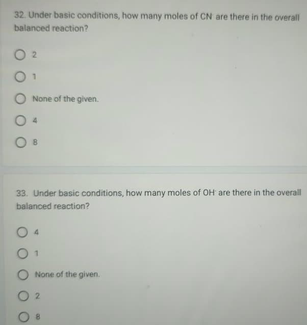 32. Under basic conditions, how many moles of CN are there in the overall
balanced reaction?
02
01
O None of the given.
O B
33. Under basic conditions, how many moles of OH are there in the overall
balanced reaction?
0 1
None of the given.
02