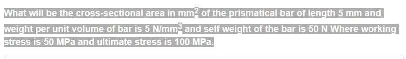 What will be the
cross-sectional area in mm² of the prismatical bar of length 5 mm and
weight per unit volume of bar is 5 N/mm³ and self weight of the bar is 50 N Where working
stress is 50 MPa and ultimate stress is 100 MPa.