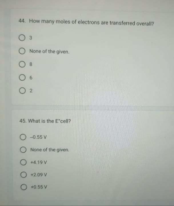 44. How many moles of electrons are transferred overall?
3
O None of the given.
8
6
02
45. What is the Excell?
O-0.55 V
O None of the given.
O +4.19 V
O +2.09 V
O +0.55 V