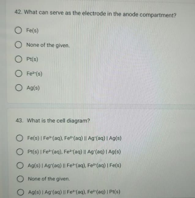 42. What can serve as the electrode in the anode compartment?
O Fe(s)
O None of the given.
O Pt(s)
O Fe²+(s)
O Ag(s)
43. What is the cell diagram?
O Fe(s) | Fe³+(aq), Fe²(aq) || Ag¹(aq) | Ag(s)
Pt(s) | Fe³+ (aq), Fe²(aq) || Ag (aq) | Ag(s)
O Ag(s) | Ag (aq) || Fe³(aq), Fe² (aq) | Fe(s)
O None of the given.
Ag(s) | Ag (aq) || Fe³+ (aq), Fe²(aq) | Pt(s)