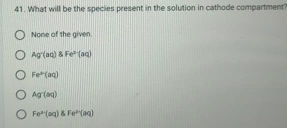 41. What will be the species present in the solution in cathode compartment?
None of the given.
Ag (aq) & Fe² (aq)
O Fe³+ (aq)
O Ag (aq)
O Fe (aq) & Fe²(aq)