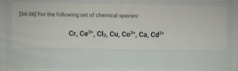 [34-36] For the following set of chemical species:
Cr, Ce³+, Cl₂, Cu, Co³+, Ca, Cd²+