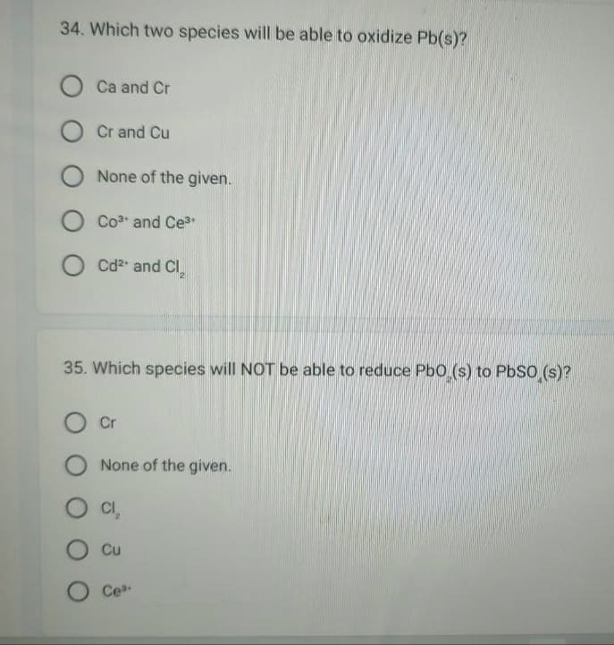 34. Which two species will be able to oxidize Pb(s)?
Ca and Cr
O Cr and Cu
O None of the given.
O Co³ and Ce³
OCd²+ and Cl₂
35. Which species will NOT be able to reduce PbO (s) to PbSO (s)?
Cr
None of the given.
CI₂
Cu
Cea