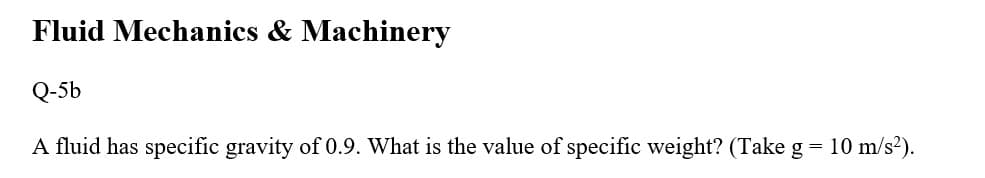 Fluid Mechanics & Machinery
Q-5b
A fluid has specific gravity of 0.9. What is the value of specific weight? (Take g = 10 m/s²).