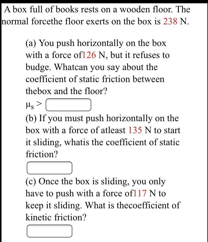 A box full of books rests on a wooden floor. The
normal forcethe floor exerts on the box is 238 N.
(a) You push horizontally on the box
with a force of126 N, but it refuses to
budge. Whatcan you say about the
coefficient of static friction between
thebox and the floor?
Hs>
(b) If you must push horizontally on the
box with a force of atleast 135 N to start
it sliding, whatis the coefficient of static
friction?
(c) Once the box is sliding, you only
have to push with a force ofl17 N to
keep it sliding. What is thecoefficient of
kinetic friction?
