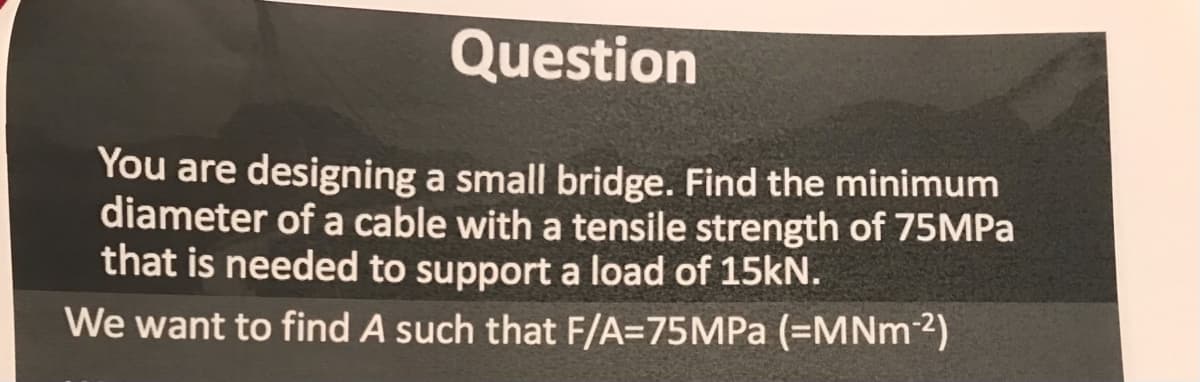 Question
You are designing a small bridge. Find the minimum
diameter of a cable with a tensile strength of 75MPA
that is needed to support a load of 15kN.
We want to find A such that F/A=75MPA (=MNM2)
