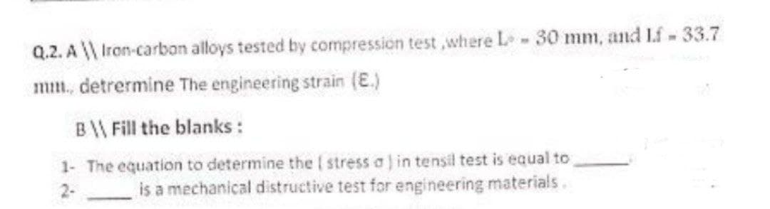 Q.2. A \\ Iron-carbon alloys tested by compression test,where L - 30 mm, and Lf - 33.7
mm.. detrermine the engineering strain (E.)
B\\ Fill the blanks :
1- The equation to determine the stress a) in tensil test is equal to
is a mechanical distructive test for engineering materials.
2-