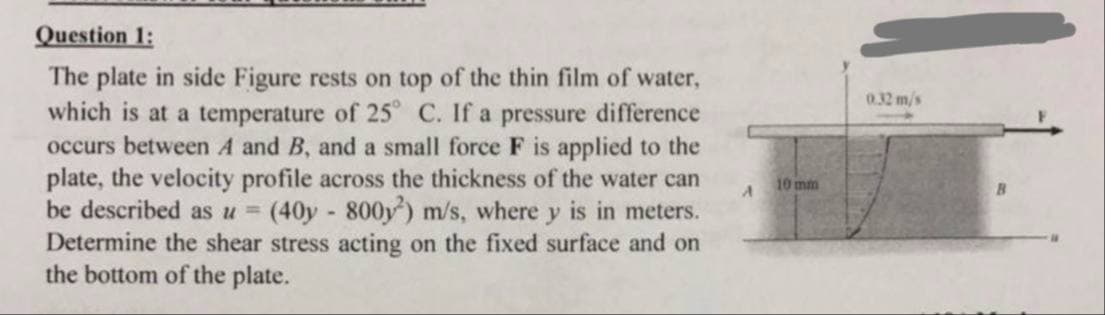 Question 1:
The plate in side Figure rests on top of the thin film of water,
which is at a temperature of 25° C. If a pressure difference
occurs between A and B, and a small force F is applied to the
plate, the velocity profile across the thickness of the water can
be described as u = (40y - 800y²) m/s, where y is in meters.
Determine the shear stress acting on the fixed surface and on
the bottom of the plate.
10 mm
0.32 m/s