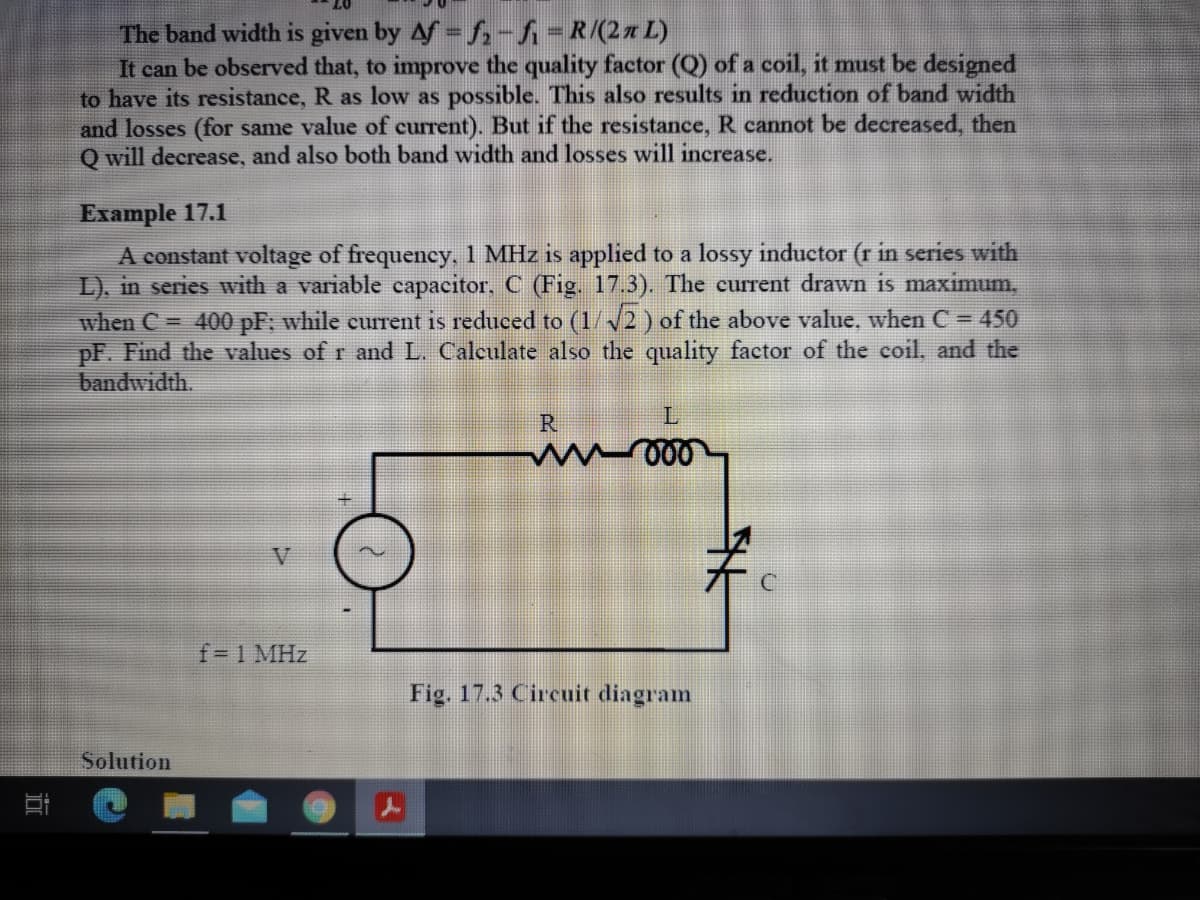 The band width is given by Af f,-fi-R/(2x L)
It can be observed that, to improve the quality factor (Q) of a coil, it must be designed
to have its resistance, R as low as possible. This also results in reduction of band width
and losses (for same value of current). But if the resistance, R cannot be decreased, then
Q will decrease, and also both band width and losses will increase.
Example 17.1
A constant voltage of frequency, 1 MHz is applied to a lossy inductor (r in series with
L). in series with a variable capacitor, C (Fig. 17.3). The current drawn is maximum,
when C = 400 pF; while current is reduced to (1/2 ) of the above value, when C = 450
pF. Find the values of r and L. Calculate also the quality factor of the coil, and the
bandwidth.
R
V
f= 1 MHz
Fig. 17.3 Circuit diagram
Solution
近
