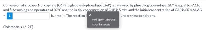 Conversion of glucose-1-phosphate (G1P) to glucose-6-phosphate (G6P) is catalyzed by phosphoglucomutase. AG" is equal to -7.1 kJ.
mol1. Assuming a temperature of 37°C and the initial concentration of G1Pis 5 mM and the initial concentration of G6P is 20 mM, AG
kJ. mol. The reaction
under these conditions.
not spontaneous
spontaneous
(Tolerance is +/- 2%)
