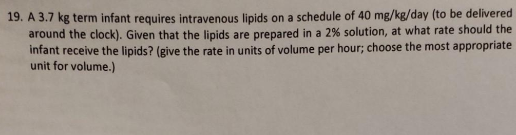 19. A 3.7 kg term infant requires intravenous lipids on a schedule of 40 mg/kg/day (to be delivered
around the clock). Given that the lipids are prepared in a 2% solution, at what rate should the
infant receive the lipids? (give the rate in units of volume per hour; choose the most appropriate
unit for volume.)
