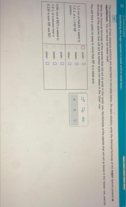 O ACIDS AND BASES
Identifying the major species in weak acid or weak base...
The preparations of two aqueous solutions are described in the table below. For each solution, write the chemical formulas of the major species present at
equilibrium. You can leave out water itself.
Write the chemical formulas of the species that will act as acids in the 'acids' row, the formulas of the species that will act as bases in the 'bases' row, and the
formulas of the species that will act as neither acids nor bases in the 'other' row.
You will find it useful to keep in mind that HF is a weak acid.
1.3 mol of NaOH is added to
1.0 L of a 1.3M HF
solution..
0.06 mol of HCI is added to
1.0 L of a solution that is
0.2M in both HF and KF.
acids:
bases:
other:
acids:
0
bases: O
Dother: D
X
0.0.
