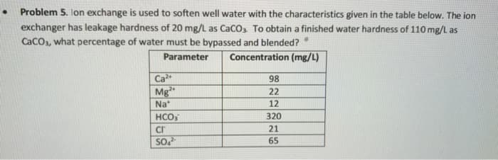 Problem 5. Ion exchange is used to soften well water with the characteristics given in the table below. The ion
exchanger has leakage hardness of 20 mg/L as CaCO3. To obtain a finished water hardness of 110 mg/L as
CaCO3, what percentage of water must be bypassed and blended?
Parameter
Concentration (mg/L)
Ca²+
Mg2+
Na
HCO
cr
SO4²-
98
22
12
320
21
65