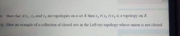 Show tliat if t,Tz and ry are topologies on a set X.then z, n1, n1; is a topology on X.
b) Give an example of a collection of closed sets in the Left ray topology whose union is not closed.
