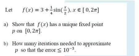 Let f(x) = 3+sin(), x € [ 0,27]
a) Show that f(x) has a unique fixed point
p on [0, 2n].
b) How many iterations needed to approximate
p so that the error < 10-3.
