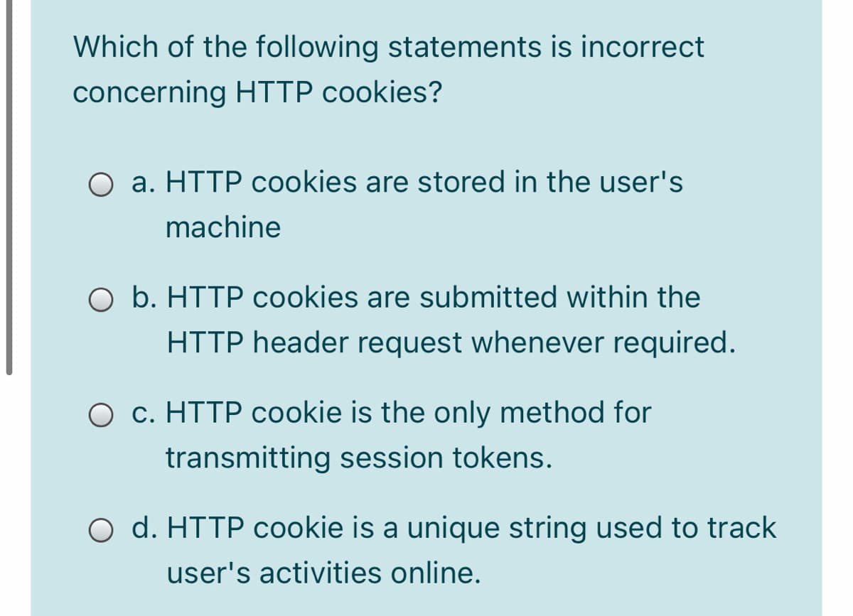 Which of the following statements is incorrect
concerning HTTP cookies?
O a. HTTP cookies are stored in the user's
machine
O b. HTTP cookies are submitted within the
HTTP header request whenever required.
O c. HTTP cookie is the only method for
transmitting session tokens.
O d. HTTP cookie is a unique string used to track
user's activities online.
