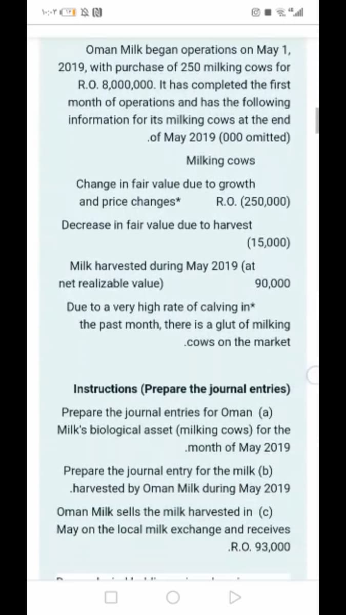 Y IA N
Oman Milk began operations on May 1,
2019, with purchase of 250 milking cows for
R.O. 8,000,000. It has completed the first
month of operations and has the following
information for its milking cows at the end
.of May 2019 (000 omitted)
Milking cows
Change in fair value due to growth
and price changes*
R.O. (250,000)
Decrease in fair value due to harvest
(15,000)
Milk harvested during May 2019 (at
net realizable value)
90,000
Due to a very high rate of calving in*
the past month, there is a glut of milking
.cows on the market
Instructions (Prepare the journal entries)
Prepare the journal entries for Oman (a)
Milk's biological asset (milking cows) for the
.month of May 2019
Prepare the journal entry for the milk (b)
.harvested by Oman Milk during May 2019
Oman Milk sells the milk harvested in (c)
May on the local milk exchange and receives
.R.O. 93,000
