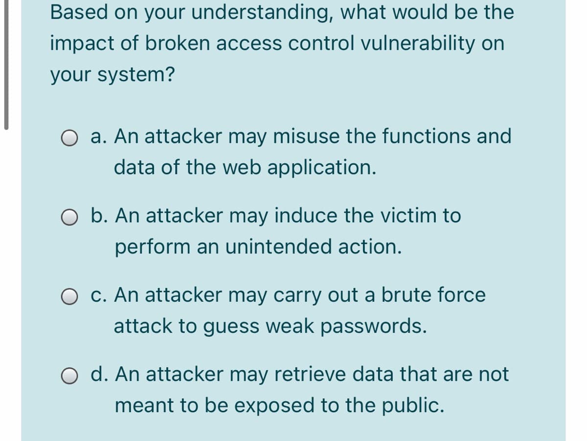 Based on your understanding, what would be the
impact of broken access control vulnerability on
your system?
O a. An attacker may misuse the functions and
data of the web application.
O b. An attacker may induce the victim to
perform an unintended action.
O c. An attacker may carry out a brute force
attack to guess weak passwords.
O d. An attacker may retrieve data that are not
meant to be exposed to the public.
