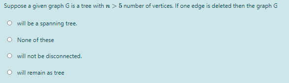 Suppose a given graph G is a tree with n > 5 number of vertices. If one edge is deleted then the graph G
O will be a spanning tree.
O None of these
O will not be disconnected.
will remain as tree
