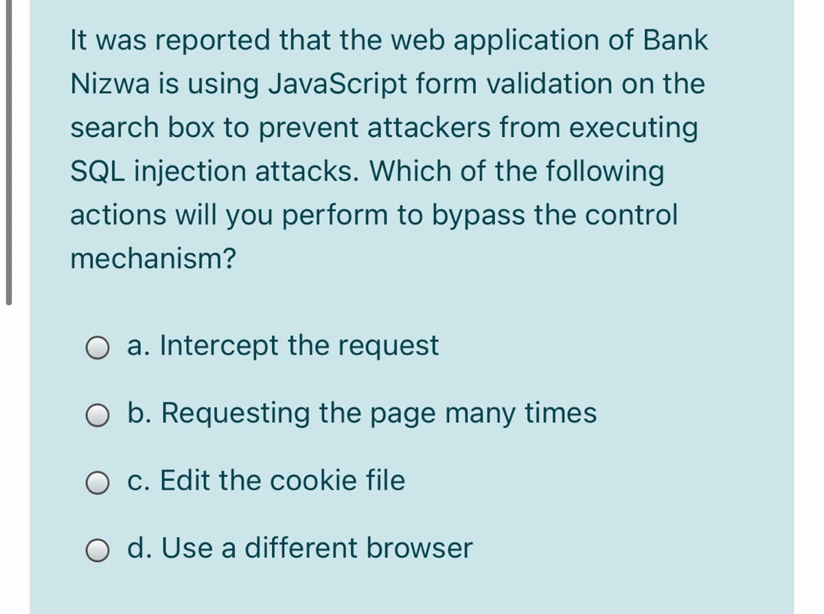 It was reported that the web application of Bank
Nizwa is using JavaScript form validation on the
search box to prevent attackers from executing
SQL injection attacks. Which of the following
actions will you perform to bypass the control
mechanism?
O a. Intercept the request
O b. Requesting the page many times
c. Edit the cookie file
O d. Use a different browser
