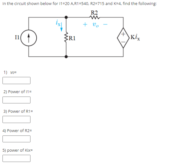 In the circuit shown below for 1=20 A,R1=540, R2=715 and K=4, find the following:
R2
+ vo
I1
R1
Kix
1) vo=
2) Power of 1=
3) Power of R1=
4) Power of R2=
5) power of Kix=
