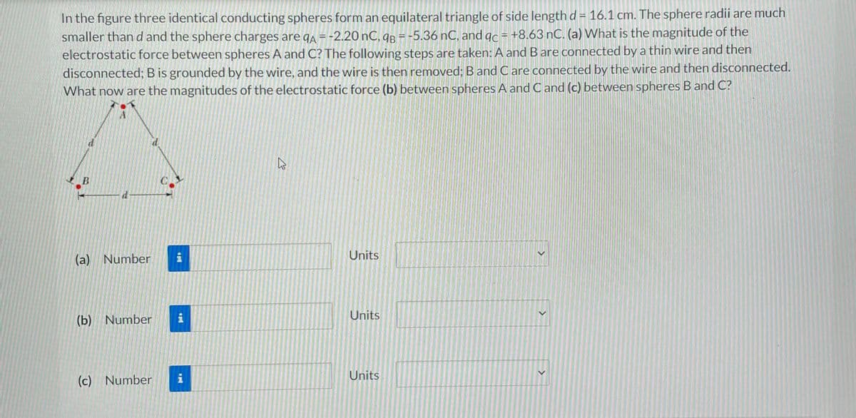 In the figure three identical conducting spheres form an equilateral triangle of side length d = 16.1 cm. The sphere radii are much
smaller than d and the sphere charges are qA = -2.20 nC, qB = -5.36 nC, and qc = +8.63 nC. (a) What is the magnitude of the
electrostatic force between spheres A and C? The following steps are taken: A and B are connected by a thin wire and then
disconnected; B is grounded by the wire, and the wire is then removed; B and Care connected by the wire and then disconnected.
What now are the magnitudes of the electrostatic force (b) between spheres A and C and (c) between spheres B and C?
B
1
(a) Number
(b) Number
(c) Number
C
i
i
i
E
Units
Units
Units
>
>
>