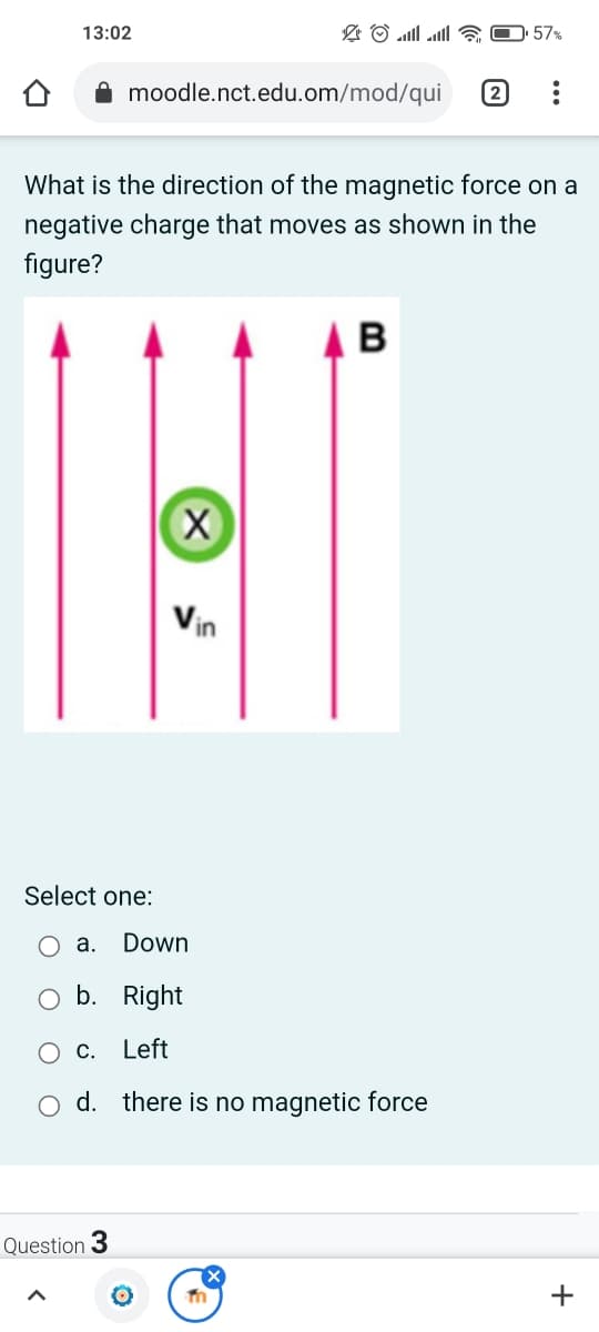 57%
13:02
moodle.nct.edu.om/mod/qui
What is the direction of the magnetic force on a
negative charge that moves as shown in the
figure?
Vin
Select one:
а. Down
O b. Right
Ос.
Left
O d. there is no magnetic force
Question 3
+
