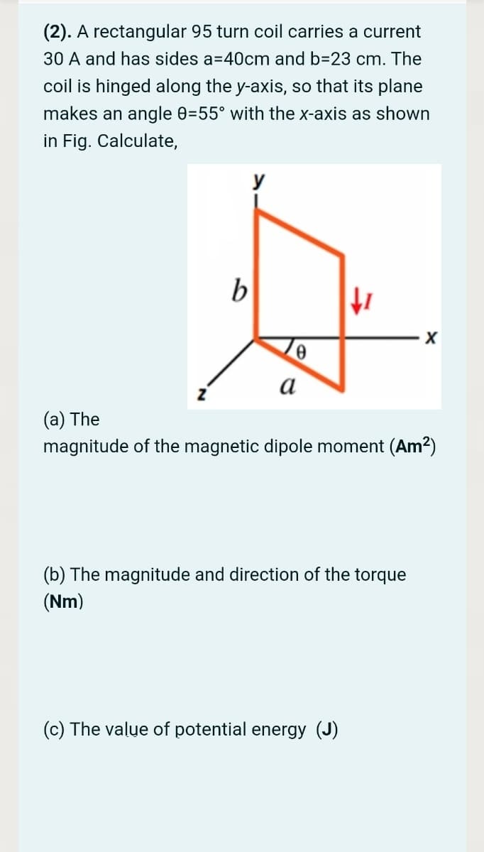 (2). A rectangular 95 turn coil carries a current
30 A and has sides a=40cm and b=23 cm. The
coil is hinged along the y-axis, so that its plane
makes an angle 0=55° with the x-axis as shown
in Fig. Calculate,
y
b
а
(а) The
magnitude of the magnetic dipole moment (Am2)
(b) The magnitude and direction of the torque
(Nm)
(c) The value of potential energy (J)
