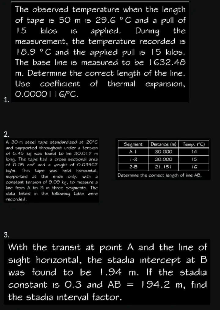 1.
The observed temperature when the length
of tape is 50 m is 29.6 °C and a pull of
15
kilos
During the
IS
applied.
measurement,
the temperature recorded is
18.9 °C and the applied pull is 15 kilos.
The base line is measured to be 1632.48
m. Determine the correct length of the line.
Use coefficient of
thermal
expansion,
0.00001 16/°C.
2.
A 30 m steel tape standardized at 20°C
and supported throughout under a tension
of 5.45 kg was found to be 30.012 m
long. The tape had a cross sectional area
of 0.05 cm² and a weight of 0.03967
kg/m. This tape was held horizontal,
supported at the ends only, with a
constant tension of 9.09 kg, to measure a
line from A to B in three segments. The
data listed in the following table were
recorded.
Segment Distance (m) Temp. (°C)
A-1
30.000
14
30.000
15
21.151
16
Determine the correct length of line AB.
1-2
2-B
3.
With the transit at point A and the line of
sight horizontal, the stadia intercept at B
was found to be 1.94 m. If the stadia
constant is 0.3 and AB 194.2 m, find
the stadia interval factor.
=