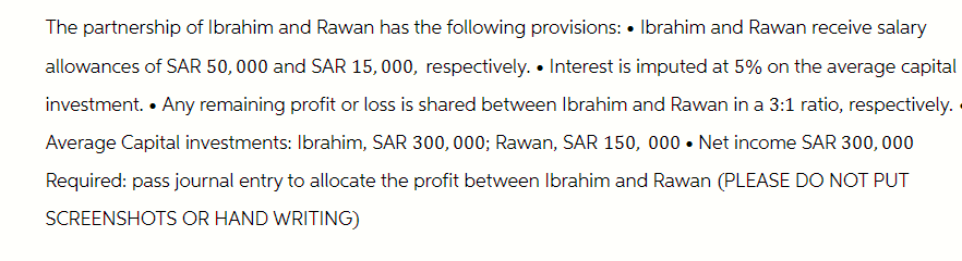 The partnership of Ibrahim and Rawan has the following provisions: • Ibrahim and Rawan receive salary
allowances of SAR 50,000 and SAR 15,000, respectively. • Interest is imputed at 5% on the average capital
investment. • Any remaining profit or loss is shared between Ibrahim and Rawan in a 3:1 ratio, respectively.
Average Capital investments: Ibrahim, SAR 300,000; Rawan, SAR 150, 000 ⚫ Net income SAR 300,000
Required: pass journal entry to allocate the profit between Ibrahim and Rawan (PLEASE DO NOT PUT
SCREENSHOTS OR HAND WRITING)