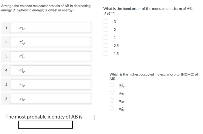 Arrange the valence molecular orbitals of AB in decreasing
energy (1 highest in energy; 6 lowest in energy).
What is the bond order of the monoanionic form of AB,
AB ?
3
1
2.5
1.5
3
4
Which is the highest occupied molecular orbital (HOMO) of
AB?
6
The most probable identity of AB is
|
O O
1.
2.
