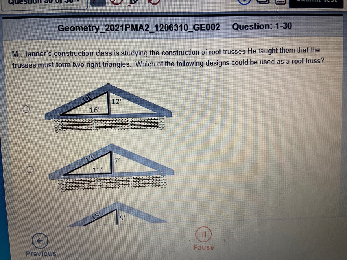 Geometry_2021PMA2_1206310_GE002 Question: 1-30
Mr. Tanner's construction class is studying the construction of roof trusses He taught them that the
trusses must form two right triangles. Which of the following designs could be used as a roof truss?
12'
16'
7'
11'
9'
Previous
Pause
